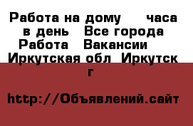 Работа на дому 2-3 часа в день - Все города Работа » Вакансии   . Иркутская обл.,Иркутск г.